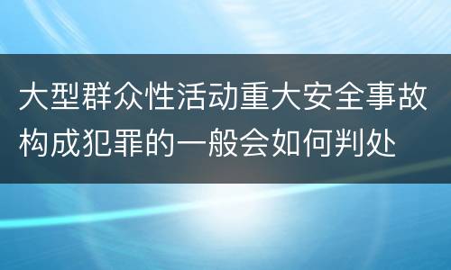 大型群众性活动重大安全事故构成犯罪的一般会如何判处