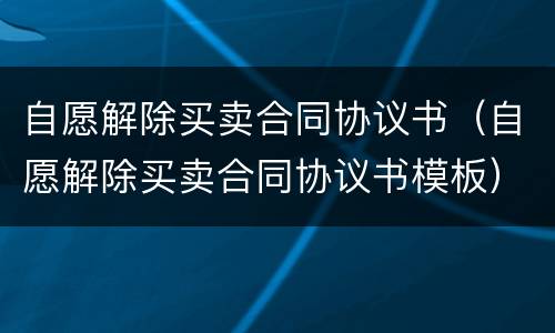 自愿解除买卖合同协议书（自愿解除买卖合同协议书模板）