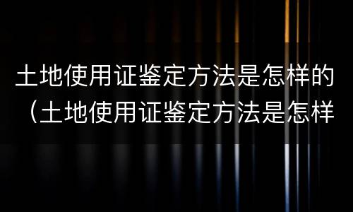 土地使用证鉴定方法是怎样的（土地使用证鉴定方法是怎样的呢）