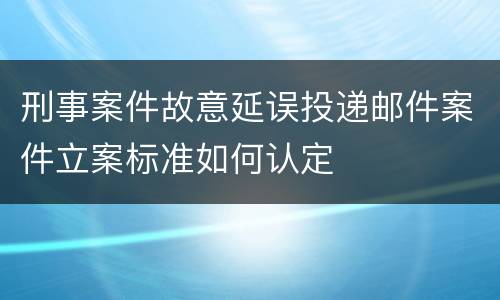 刑事案件故意延误投递邮件案件立案标准如何认定