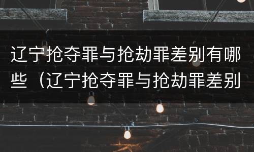 辽宁抢夺罪与抢劫罪差别有哪些（辽宁抢夺罪与抢劫罪差别有哪些呢）