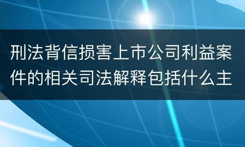 刑法背信损害上市公司利益案件的相关司法解释包括什么主要内容