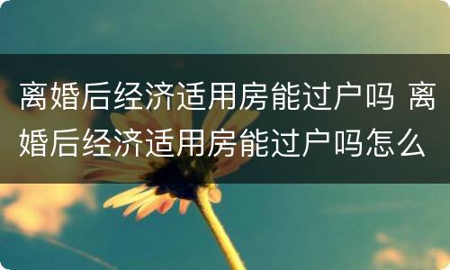 离婚后经济适用房能过户吗 离婚后经济适用房能过户吗怎么办