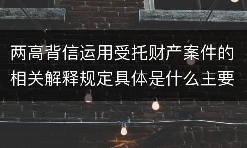 两高背信运用受托财产案件的相关解释规定具体是什么主要内容