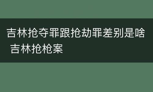 吉林抢夺罪跟抢劫罪差别是啥 吉林抢枪案