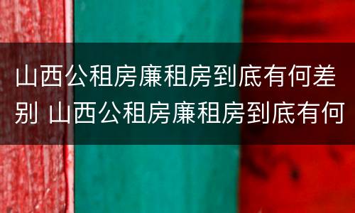 山西公租房廉租房到底有何差别 山西公租房廉租房到底有何差别呢
