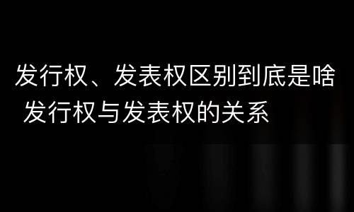 发行权、发表权区别到底是啥 发行权与发表权的关系