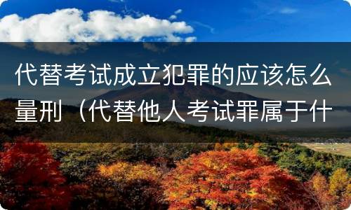 代替考试成立犯罪的应该怎么量刑（代替他人考试罪属于什么类犯罪）