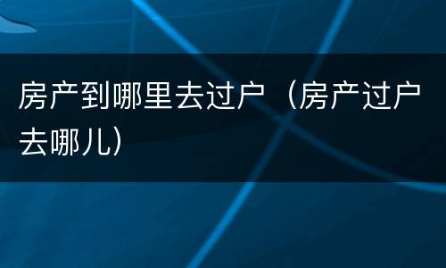 房产到哪里去过户（房产过户去哪儿）