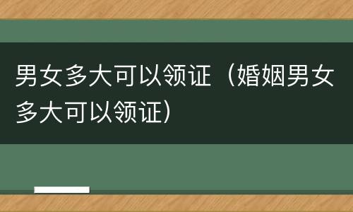 男女多大可以领证（婚姻男女多大可以领证）