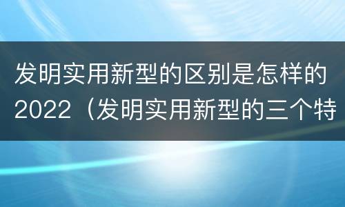 发明实用新型的区别是怎样的2022（发明实用新型的三个特点）