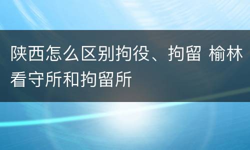 陕西怎么区别拘役、拘留 榆林看守所和拘留所