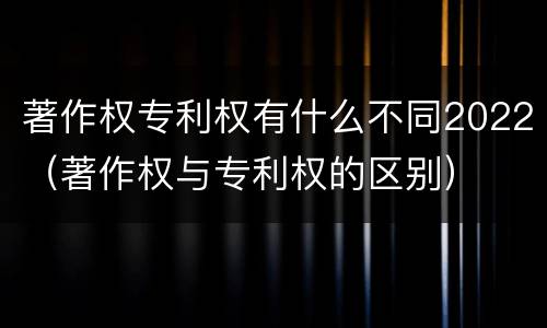 著作权专利权有什么不同2022（著作权与专利权的区别）