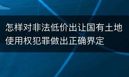 怎样对非法低价出让国有土地使用权犯罪做出正确界定
