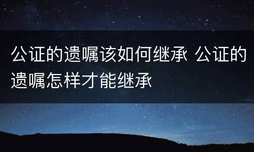 公证的遗嘱该如何继承 公证的遗嘱怎样才能继承