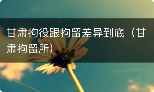 甘肃拘役跟拘留差异到底（甘肃拘留所）