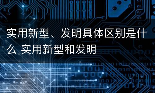 实用新型、发明具体区别是什么 实用新型和发明