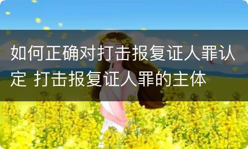 如何正确对打击报复证人罪认定 打击报复证人罪的主体