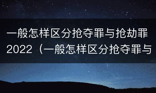 一般怎样区分抢夺罪与抢劫罪2022（一般怎样区分抢夺罪与抢劫罪2022年案例）