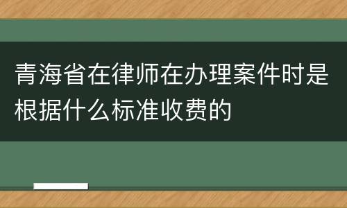 青海省在律师在办理案件时是根据什么标准收费的