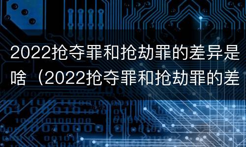 2022抢夺罪和抢劫罪的差异是啥（2022抢夺罪和抢劫罪的差异是啥呢）
