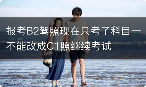 报考B2驾照现在只考了科目一不能改成C1照继续考试