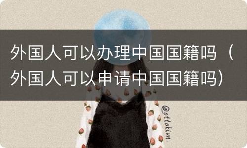 外国人可以办理中国国籍吗（外国人可以申请中国国籍吗）
