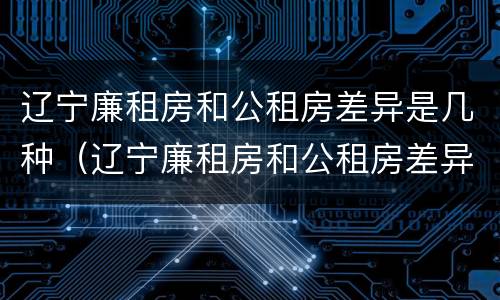 辽宁廉租房和公租房差异是几种（辽宁廉租房和公租房差异是几种情况）