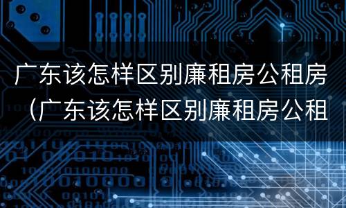 广东该怎样区别廉租房公租房（广东该怎样区别廉租房公租房和私租房）