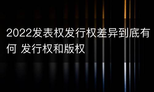 2022发表权发行权差异到底有何 发行权和版权