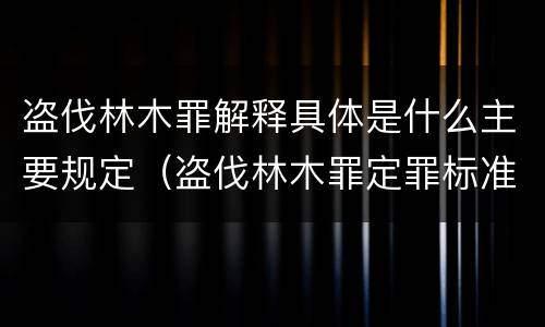 盗伐林木罪解释具体是什么主要规定（盗伐林木罪定罪标准）