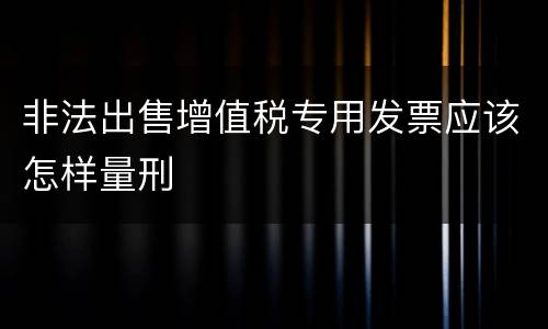 非法出售增值税专用发票应该怎样量刑