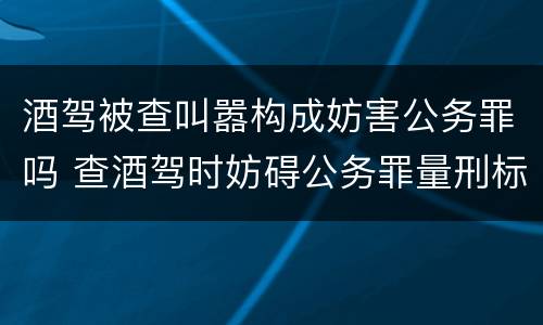 酒驾被查叫嚣构成妨害公务罪吗 查酒驾时妨碍公务罪量刑标准