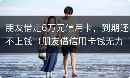 朋友借走6万元信用卡，到期还不上钱（朋友借信用卡钱无力偿还怎么办）