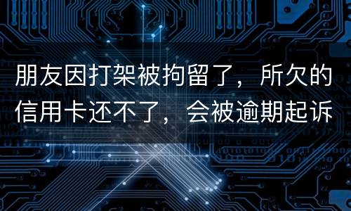 朋友因打架被拘留了，所欠的信用卡还不了，会被逾期起诉吗？可以等出来之后再接着还吗
