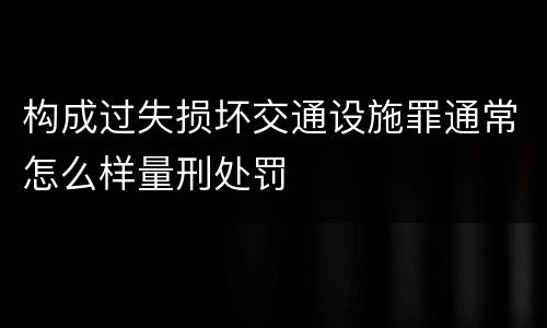 构成过失损坏交通设施罪通常怎么样量刑处罚