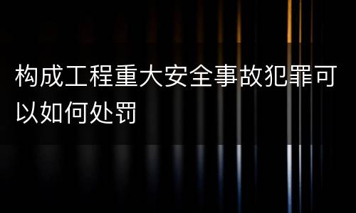 构成工程重大安全事故犯罪可以如何处罚