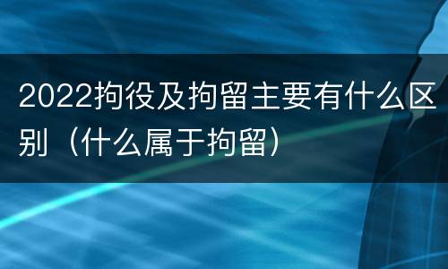 2022拘役及拘留主要有什么区别（什么属于拘留）