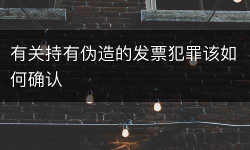 有关持有伪造的发票犯罪该如何确认