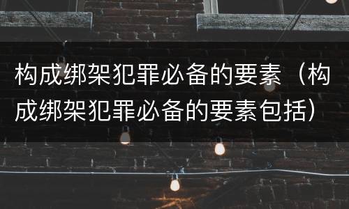 构成绑架犯罪必备的要素（构成绑架犯罪必备的要素包括）