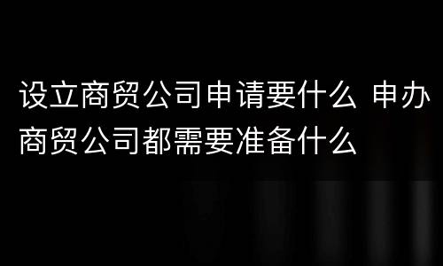 设立商贸公司申请要什么 申办商贸公司都需要准备什么