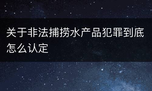 关于非法捕捞水产品犯罪到底怎么认定