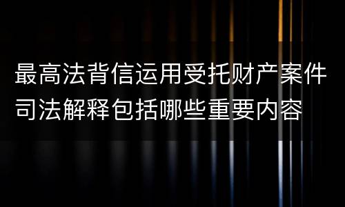 最高法背信运用受托财产案件司法解释包括哪些重要内容