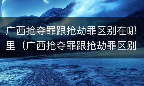 广西抢夺罪跟抢劫罪区别在哪里（广西抢夺罪跟抢劫罪区别在哪里呢）