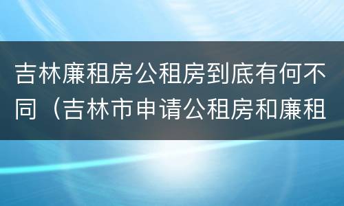 吉林廉租房公租房到底有何不同（吉林市申请公租房和廉租房的条件）
