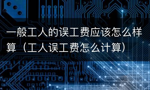 一般工人的误工费应该怎么样算（工人误工费怎么计算）