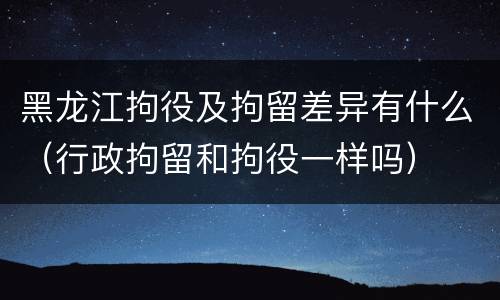 黑龙江拘役及拘留差异有什么（行政拘留和拘役一样吗）