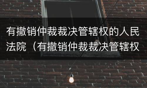 有撤销仲裁裁决管辖权的人民法院（有撤销仲裁裁决管辖权的人民法院起诉）