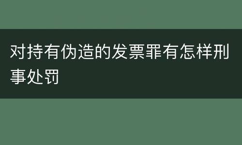 对持有伪造的发票罪有怎样刑事处罚