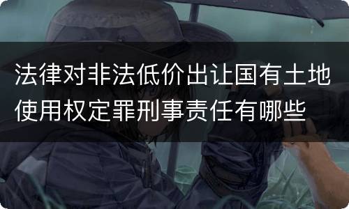 法律对非法低价出让国有土地使用权定罪刑事责任有哪些